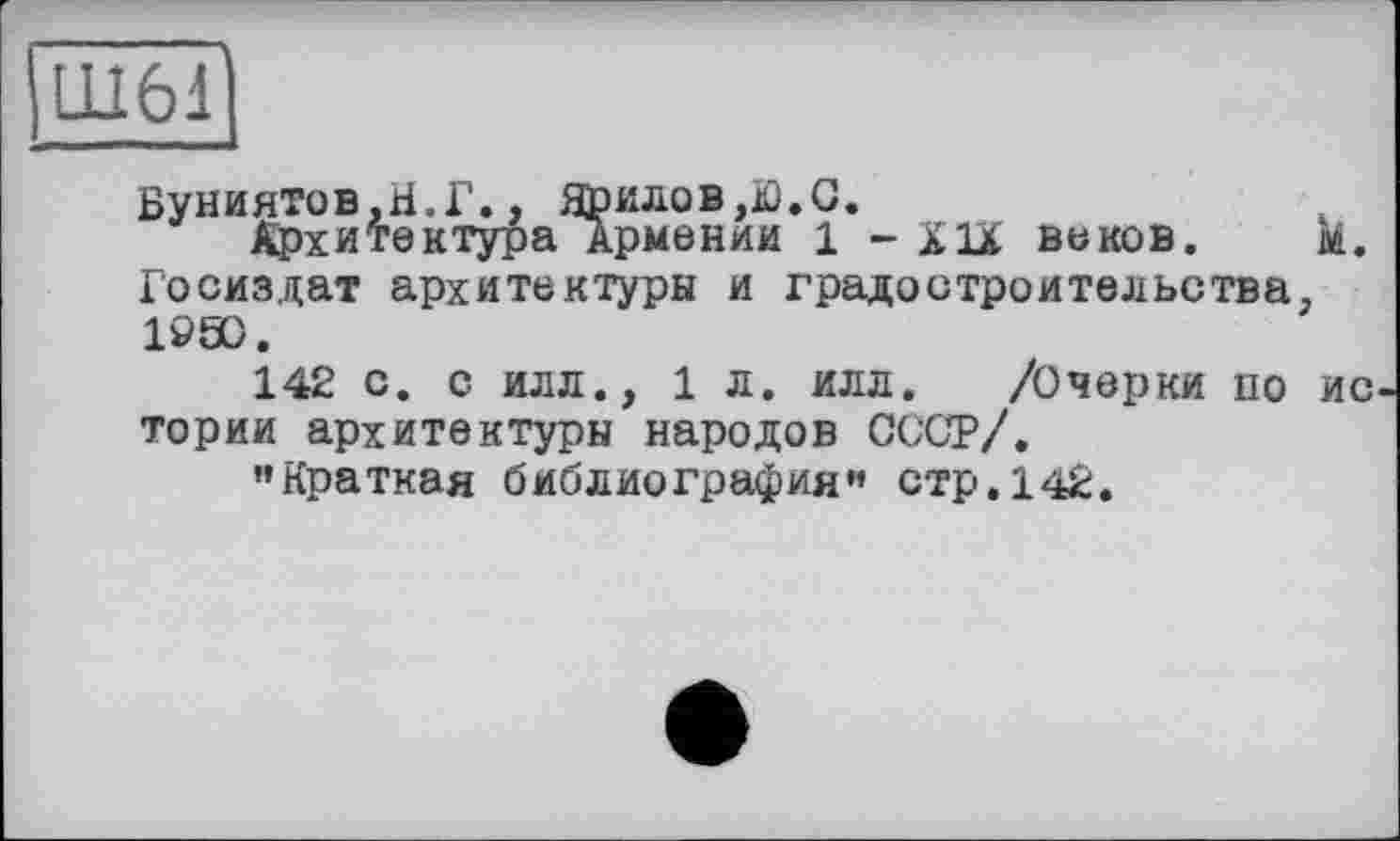 ﻿Буниятов.Н.Г., Ярилов,Ю.С.
Архитектура Армении 1 - Х1Ї веков. м. Госиздат архитектуры и градостроительства. 1990.
142 с. С ИЛЛ., 1 л. илл. /Очерки по ИС тории архитектуры народов СССР/.
’’Краткая библиография” стр. 142.